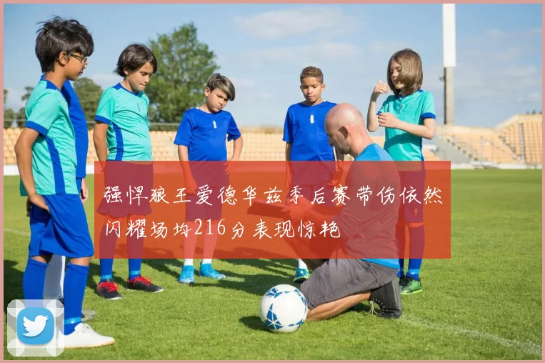强悍狼王爱德华兹季后赛带伤依然闪耀场均216分表现惊艳