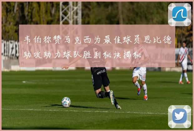 韦伯称赞马克西为最佳球员恩比德助攻助力球队胜利秘诀揭秘