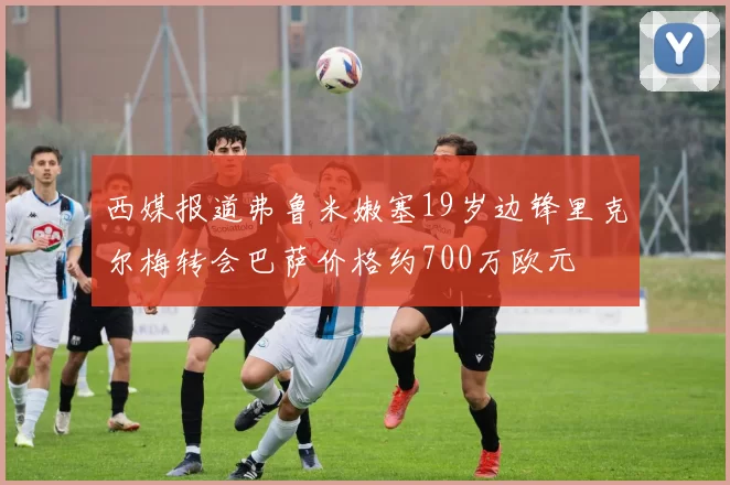西媒报道弗鲁米嫩塞19岁边锋里克尔梅转会巴萨价格约700万欧元
