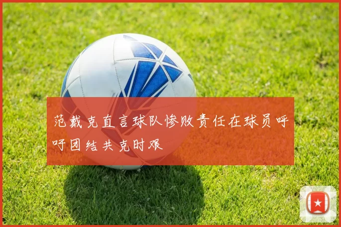 范戴克直言球队惨败责任在球员呼吁团结共克时艰