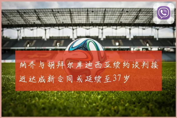 纳乔与胡拜尔库迪西亚续约谈判接近达成新合同或延续至37岁