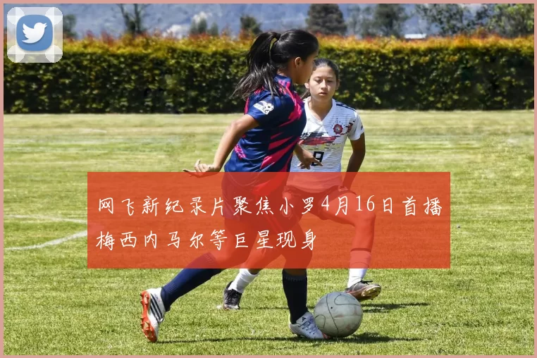 网飞新纪录片聚焦小罗4月16日首播梅西内马尔等巨星现身