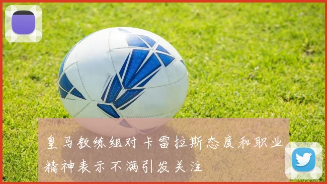 皇马教练组对卡雷拉斯态度和职业精神表示不满引发关注