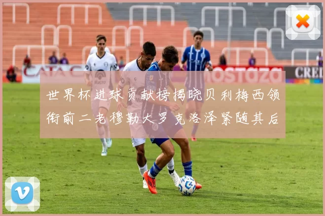 世界杯进球贡献榜揭晓贝利梅西领衔前二老穆勒大罗克洛泽紧随其后
