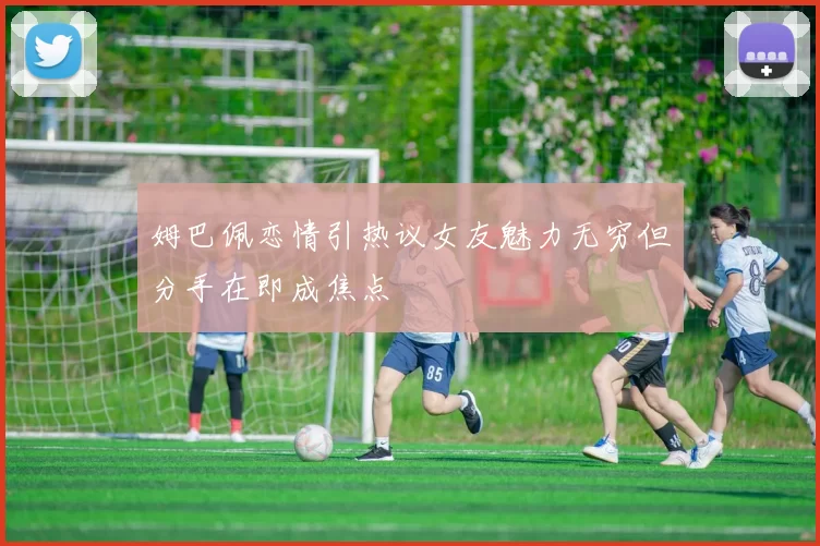 姆巴佩恋情引热议女友魅力无穷但分手在即成焦点