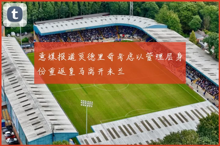意媒报道莫德里奇考虑以管理层身份重返皇马离开米兰