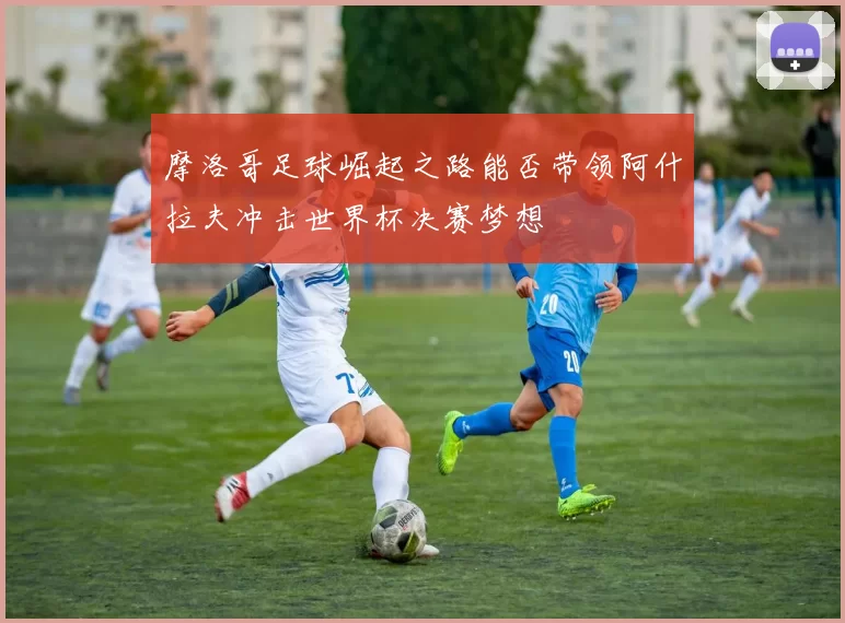 摩洛哥足球崛起之路能否带领阿什拉夫冲击世界杯决赛梦想
