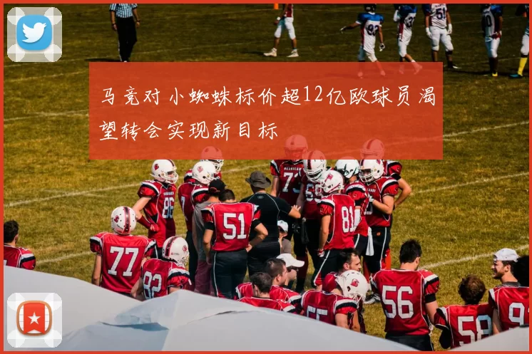 马竞对小蜘蛛标价超12亿欧球员渴望转会实现新目标